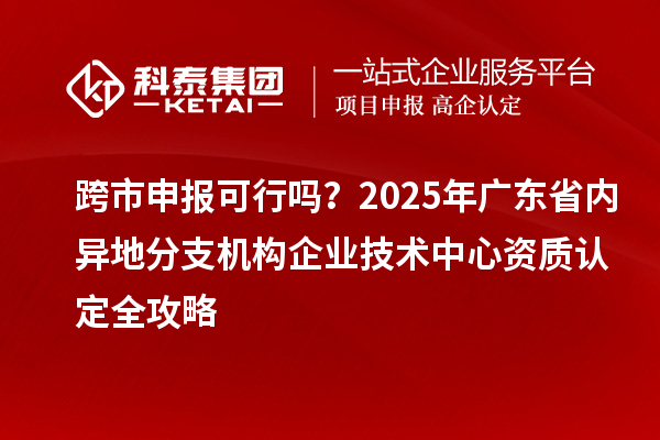 跨市申報可行嗎？2025年廣東省內異地分支機構企業技術中心資質認定全攻略