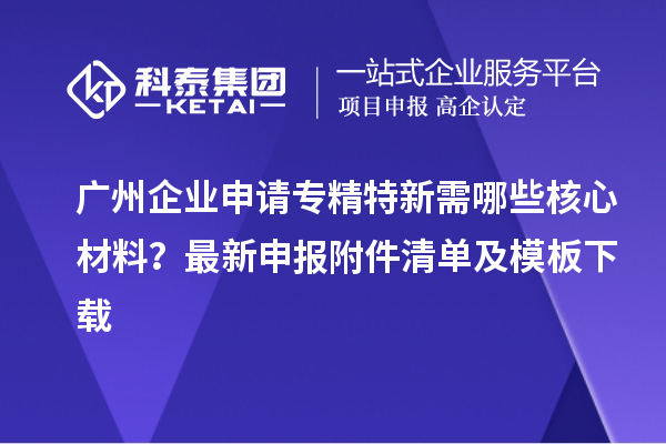 廣州企業(yè)申請專精特新需哪些核心材料？最新申報附件清單及模板下載