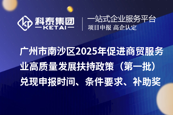 廣州市南沙區2025年(對2023年度的獎勵)促進商貿服務業高質量發展扶持政策(第一批)兌現申報時間、條件要求、補助獎勵