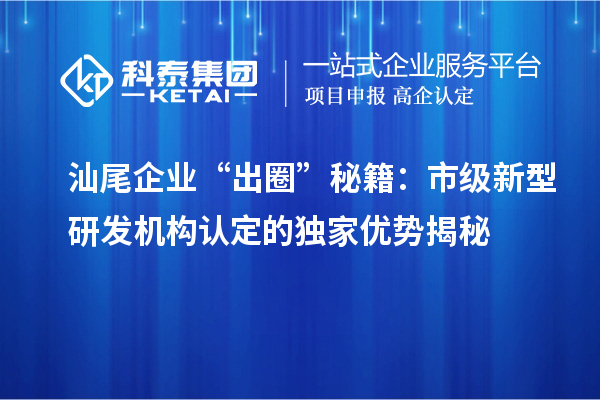 汕尾企業(yè)“出圈”秘籍：市級新型研發(fā)機構認定的獨家優(yōu)勢揭秘