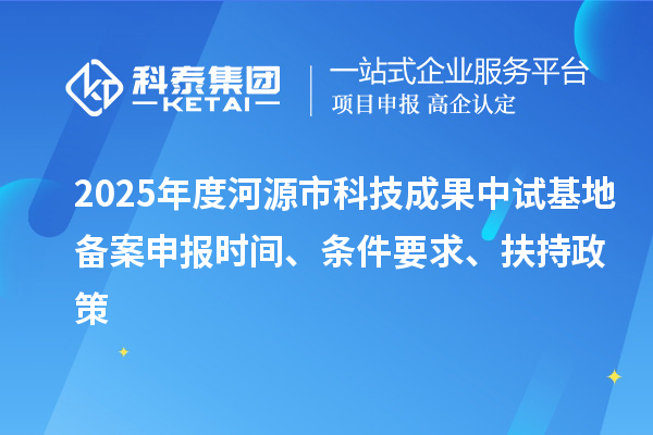 2025年度河源市科技成果中試基地備案申報時間、條件要求、扶持政策