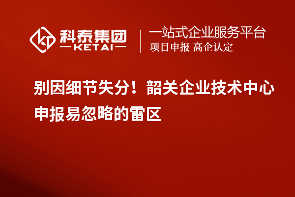 別因細節失分！韶關企業技術中心申報易忽略的雷區