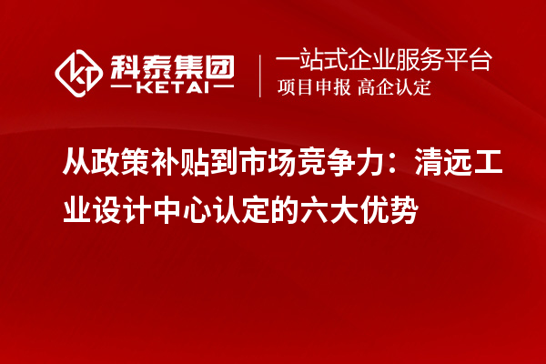從政策補貼到市場競爭力：清遠工業設計中心認定的六大優勢