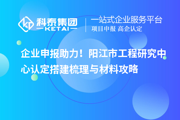 企業申報助力！陽江市工程研究中心認定搭建梳理與材料攻略