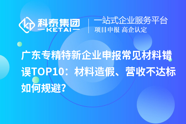 廣東專精特新企業申報常見材料錯誤TOP8：材料造假、營收不達標如何規避？
