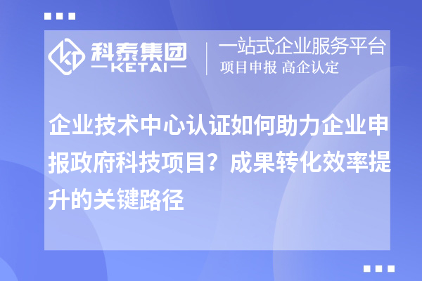 企業技術中心認證如何助力企業申報政府科技項目？成果轉化效率提升的關鍵路徑
