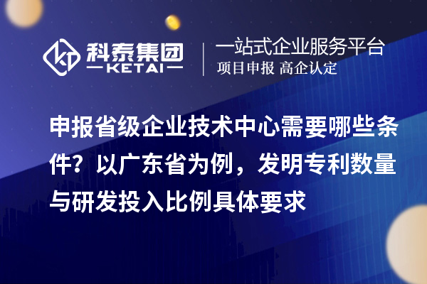 申報(bào)省級(jí)企業(yè)技術(shù)中心需要哪些條件？以廣東省為例，發(fā)明專利數(shù)量與研發(fā)投入比例具體要求
