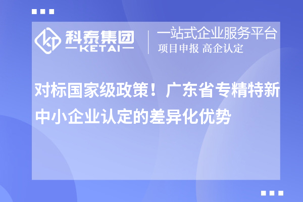 對標國家級政策！廣東省專精特新中小企業認定的差異化優勢