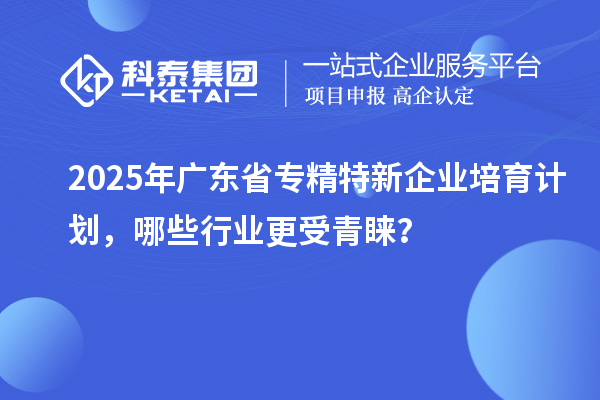 2025年廣東省專精特新企業培育計劃，哪些行業更受青睞？