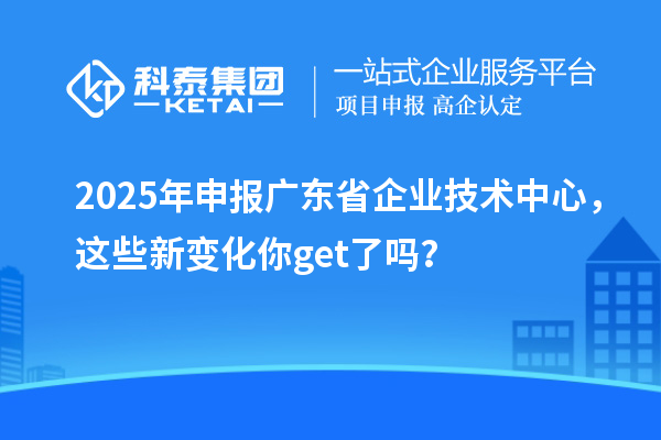 2025年申報廣東省企業技術中心，這些新變化你get了嗎？