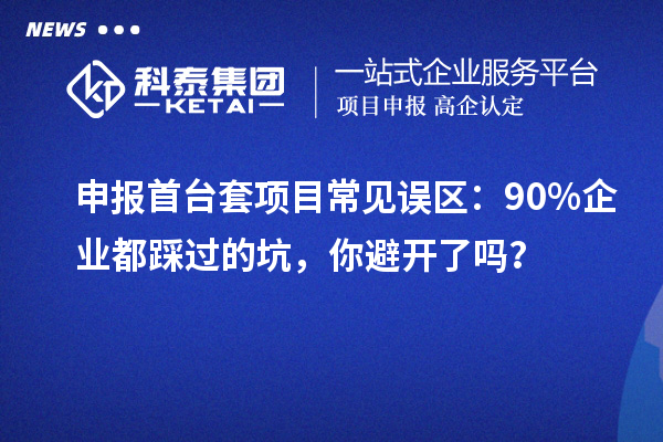 申報首臺套項目常見誤區(qū)：90% 企業(yè)都踩過的坑，你避開了嗎？