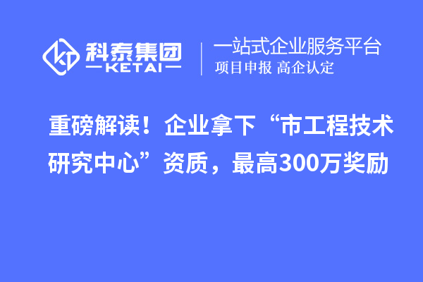 重磅解讀！企業拿下“市工程技術研究中心”資質，最高300萬獎勵