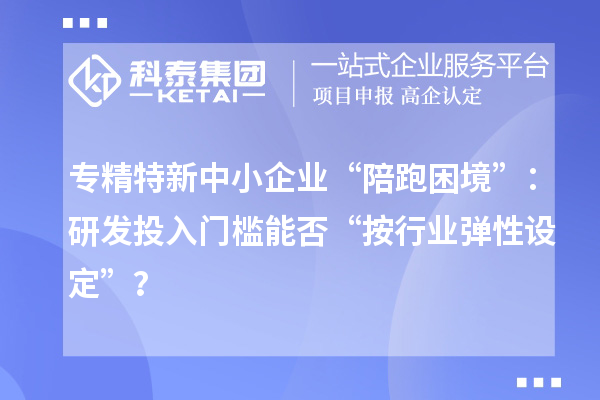 專精特新中小企業“陪跑困境”：研發投入門檻能否“按行業彈性設定”？