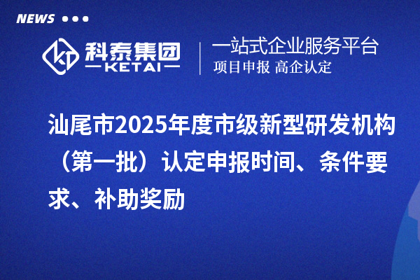 汕尾市2025年度市級新型研發機構（第一批）認定申報時間、條件要求、補助獎勵