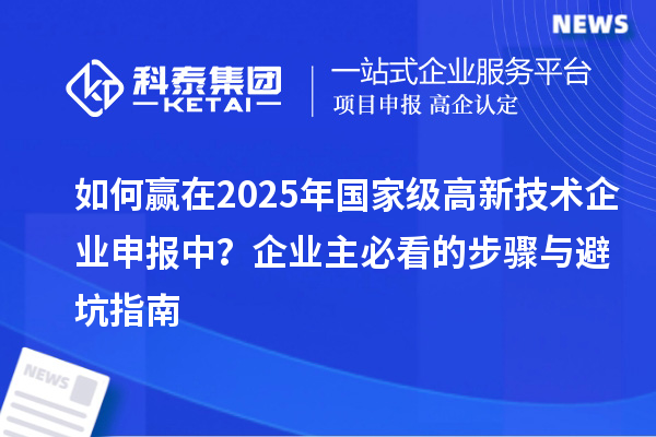 如何贏在2025年國(guó)家級(jí)高新技術(shù)企業(yè)申報(bào)中？企業(yè)主必看的步驟與避坑指南