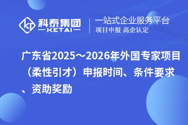 廣東省2025～2026年外國專家項目（柔性引才）申報時間、條件要求、資助獎勵