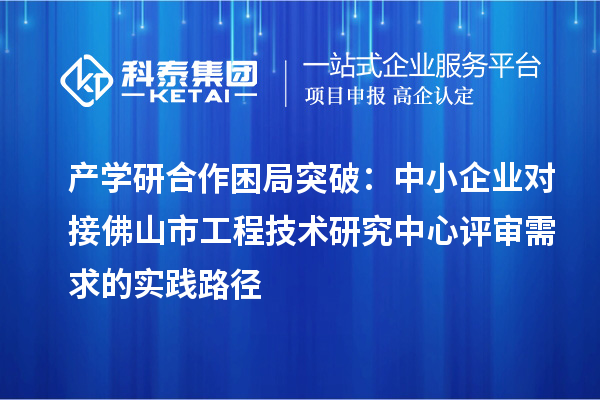產學研合作困局突破：中小企業對接佛山市工程技術研究中心評審需求的實踐路徑