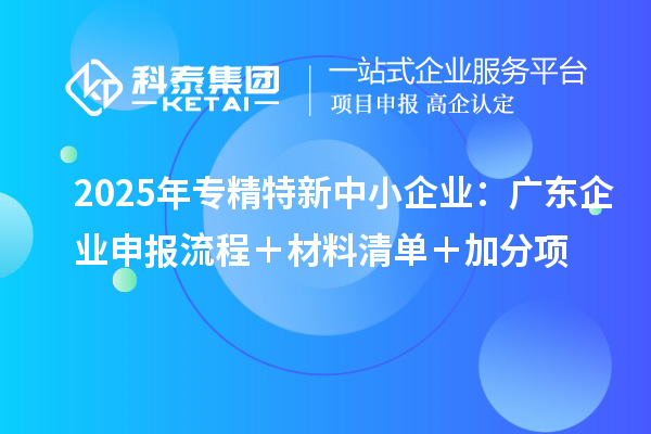 2025年專精特新中小企業：廣東企業申報流程＋材料清單＋加分項