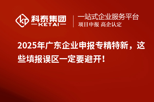 2025年廣東企業(yè)申報(bào)專精特新，這些填報(bào)誤區(qū)一定要避開！