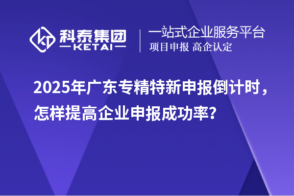 2025年廣東專精特新申報(bào)倒計(jì)時(shí)，怎樣提高企業(yè)申報(bào)成功率？