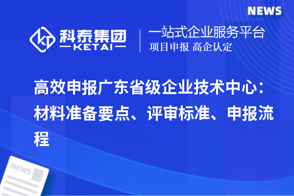 高效申報廣東省級企業(yè)技術(shù)中心：材料準(zhǔn)備要點、評審標(biāo)準(zhǔn)、申報流程