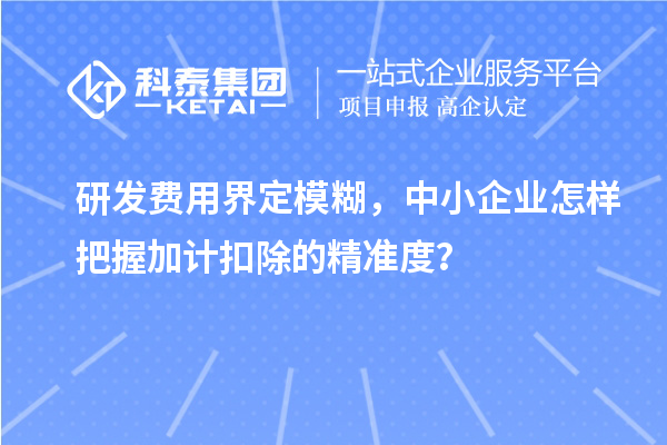 研發費用界定模糊，中小企業怎樣把握加計扣除的精準度？