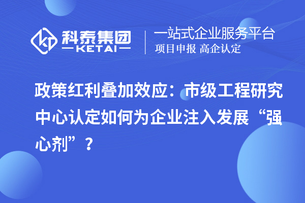 政策紅利疊加效應:市級工程研究中心認定如何為企業注入發展“強心劑”?