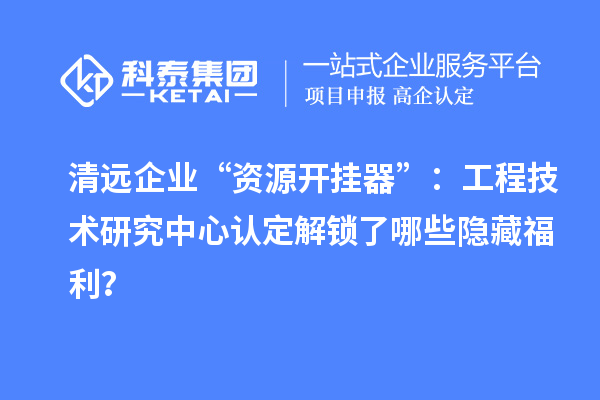 清遠企業“資源開掛器”：工程技術研究中心認定解鎖了哪些隱藏福利？