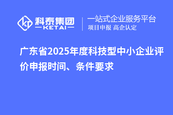 廣東省2025年度科技型中小企業(yè)評(píng)價(jià)申報(bào)時(shí)間、條件要求