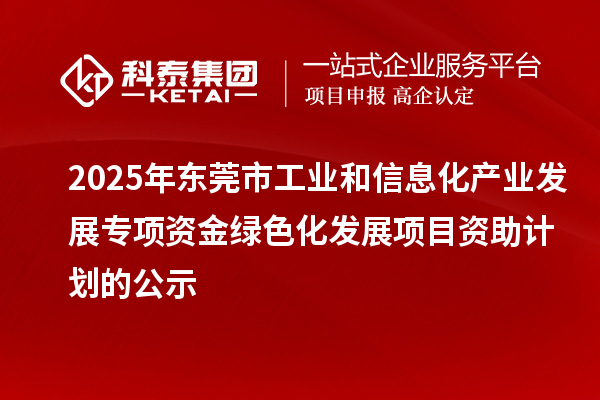 2025年東莞市工業和信息化產業發展專項資金綠色化發展項目資助計劃的公示