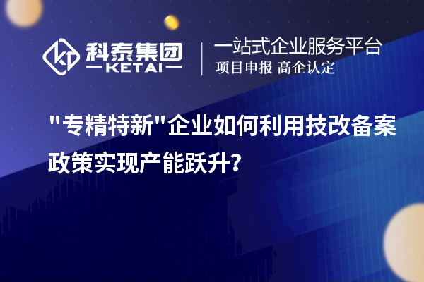 專精特新企業如何利用技改備案政策實現產能躍升？