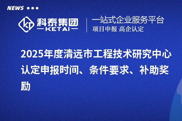 2025年度清遠市工程技術(shù)研究中心認定申報時間、條件要求、補助獎勵