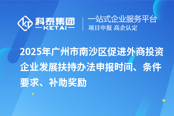 2025年廣州市南沙區促進外商投資企業發展扶持辦法申報時間、條件要求、補助獎勵