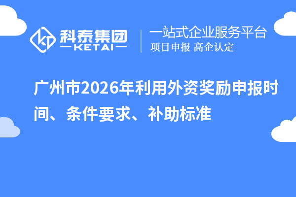 廣州市2026年利用外資獎勵申報時間、條件要求、補助標準