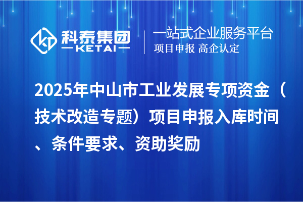 2025年中山市工業(yè)發(fā)展專項(xiàng)資金（技術(shù)改造專題）項(xiàng)目申報(bào)入庫(kù)時(shí)間、條件要求、資助獎(jiǎng)勵(lì)