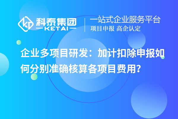 企業(yè)多項目研發(fā)：加計扣除申報如何分別準(zhǔn)確核算各項目費用？