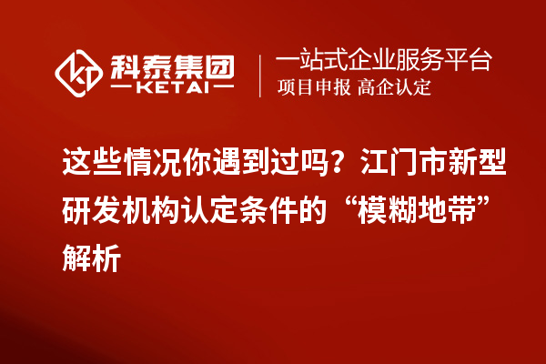 這些情況你遇到過嗎？江門市新型研發機構認定條件的“模糊地帶”解析