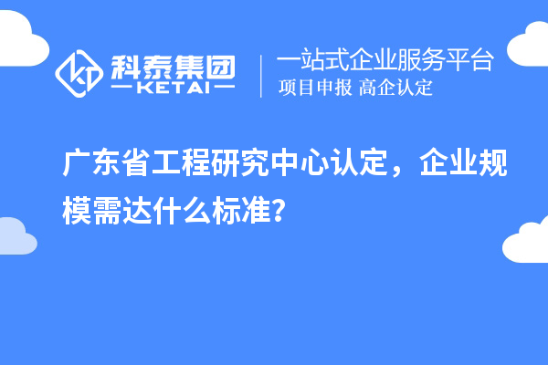 廣東省工程研究中心認(rèn)定，企業(yè)規(guī)模需達(dá)什么標(biāo)準(zhǔn)？
