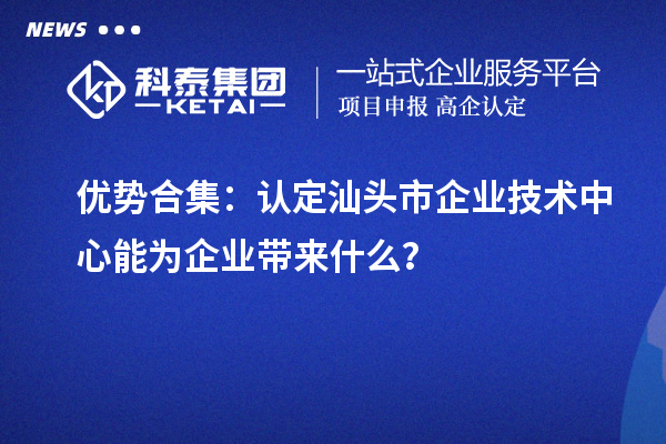 優勢合集：認定汕頭市企業技術中心能為企業帶來什么？