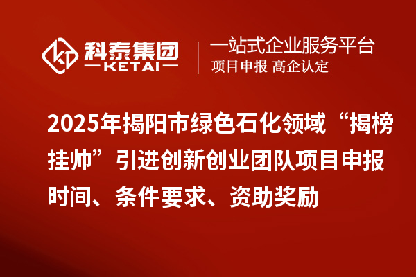 2025年揭陽市綠色石化領域“揭榜掛帥”引進創新創業團隊項目申報時間、條件要求、資助獎勵