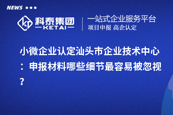 小微企業認定汕頭市企業技術中心：申報材料哪些細節最容易被忽視？