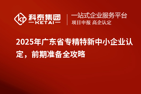 2025年廣東省專精特新中小企業認定，前期準備全攻略