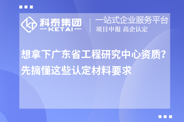 想拿下廣東省工程研究中心資質？先搞懂這些認定材料要求
