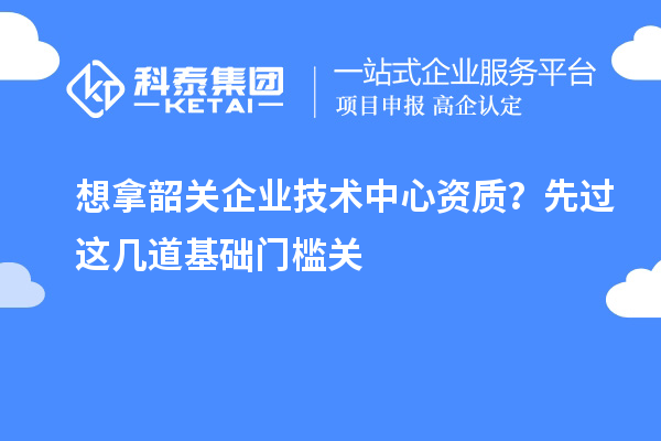 想拿韶關企業技術中心資質？先過這幾道基礎門檻關