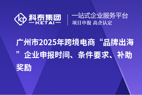 廣州市2025年跨境電商“品牌出海”企業申報時間、條件要求、補助獎勵