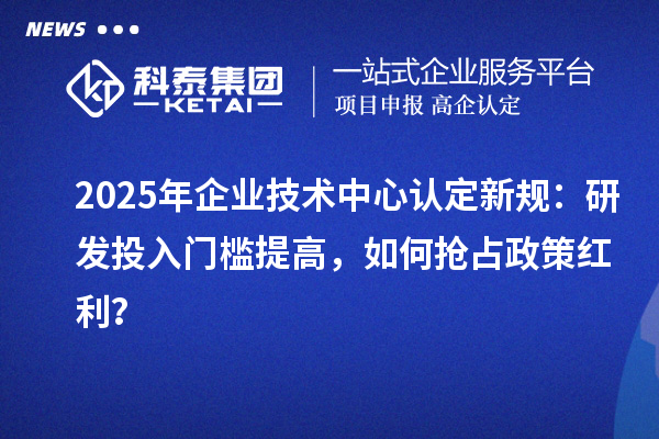 2025年企業技術中心認定新規：研發投入門檻提高，如何搶占政策紅利？