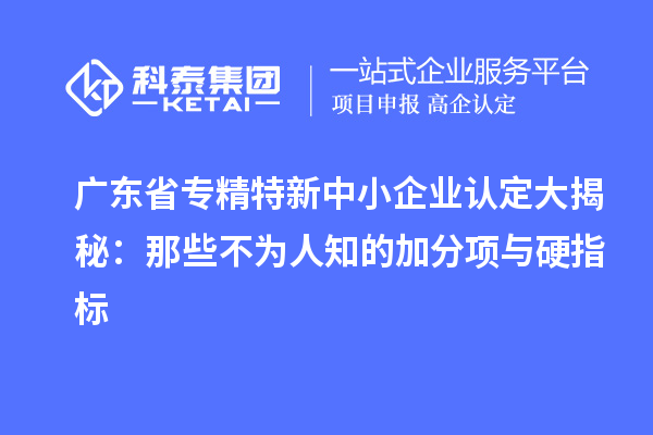 廣東省專精特新中小企業(yè)認(rèn)定大揭秘：那些不為人知的加分項與硬指標(biāo)