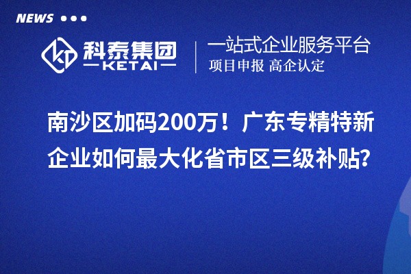 南沙區加碼200萬!廣東專精特新企業如何最大化省市區三級補貼?