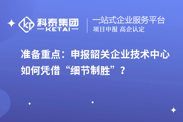 準備重點：申報韶關企業技術中心如何憑借“細節制勝”？