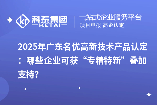 2025年廣東名優高新技術產品認定：哪些企業可獲“專精特新”疊加支持？